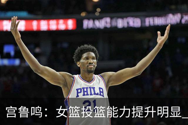 宫鲁鸣：女篮投篮能力提升明显 盼海外球员尽早归队