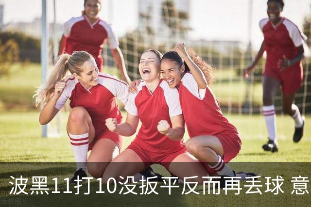 波黑11打10没扳平反而再丢球 意大利又挨怼：怎么输的？