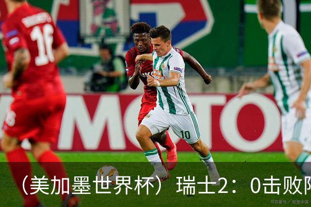 （美加墨世界杯）瑞士2：0击败阿尔及利亚晋级16强